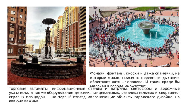 Фонари, фонтаны, киоски и даже скамейки, на которые можно присесть перевести дыхание, облегчают жизнь человека. И таких вроде бы мелочей в городе множество: торговые автоматы, информационные стенды и витрины, светофоры и дорожные указатели, а также оборудование детских, танцевальных, развлекательных и спортивно-игровых площадок — на первый взгляд малозначащие объекты городского дизайна, но как они важны! 