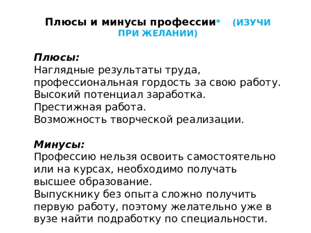 Плюсы и минусы профессии * (ИЗУЧИ ПРИ ЖЕЛАНИИ)  Плюсы: Наглядные результаты труда, профессиональная гордость за свою работу. Высокий потенциал заработка. Престижная работа. Возможность творческой реализации. Минусы: Профессию нельзя освоить самостоятельно или на курсах, необходимо получать высшее образование. Выпускнику без опыта сложно получить первую работу, поэтому желательно уже в вузе найти подработку по специальности. 