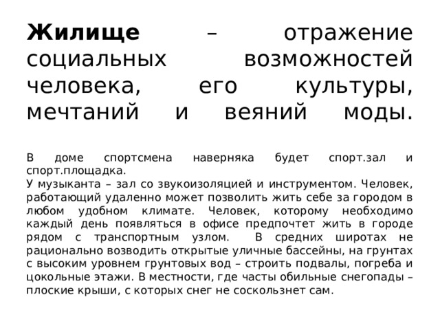 Жилище – отражение социальных возможностей человека, его культуры, мечтаний и веяний моды.   В доме спортсмена наверняка будет спорт.зал и спорт.площадка.  У музыканта – зал со звукоизоляцией и инструментом. Человек, работающий удаленно может позволить жить себе за городом в любом удобном климате. Человек, которому необходимо каждый день появляться в офисе предпочтет жить в городе рядом с транспортным узлом. В средних широтах не рационально возводить открытые уличные бассейны, на грунтах с высоким уровнем грунтовых вод – строить подвалы, погреба и цокольные этажи. В местности, где часты обильные снегопады – плоские крыши, с которых снег не соскользнет сам. 