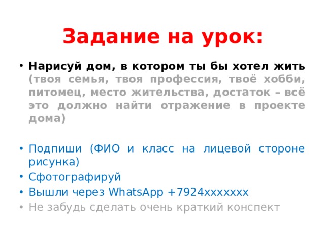 Задание на урок: Нарисуй дом, в котором ты бы хотел жить (твоя семья, твоя профессия, твоё хобби, питомец, место жительства, достаток – всё это должно найти отражение в проекте дома) Подпиши (ФИО и класс на лицевой стороне рисунка) Сфотографируй Вышли через WhatsApp +7924ххххххх Не забудь сделать очень краткий конспект 