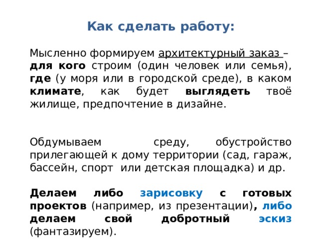 Как сделать работу: Мысленно формируем архитектурный заказ – для кого строим (один человек или семья), где (у моря или в городской среде), в каком климате , как будет выглядеть твоё жилище, предпочтение в дизайне. Обдумываем среду, обустройство прилегающей к дому территории (сад, гараж, бассейн, спорт или детская площадка) и др. Делаем либо зарисовку с готовых проектов (например, из презентации) , либо делаем свой добротный эскиз  (фантазируем). 