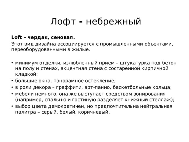  Лофт - небрежный   Loft – чердак, сеновал. Этот вид дизайна ассоциируется с промышленными объектами, переоборудованными в жилые. минимум отделки, излюбленный прием – штукатурка под бетон на полу и стенах, акцентная стена с состаренной кирпичной кладкой; большие окна, панорамное остекление; в роли декора – граффити, арт-панно, баскетбольные кольца; мебели немного, она же выступает средством зонирования (например, спальню и гостиную разделяет книжный стеллаж); выбор цвета демократичен, но предпочтительна нейтральная палитра – серый, белый, коричневый.   