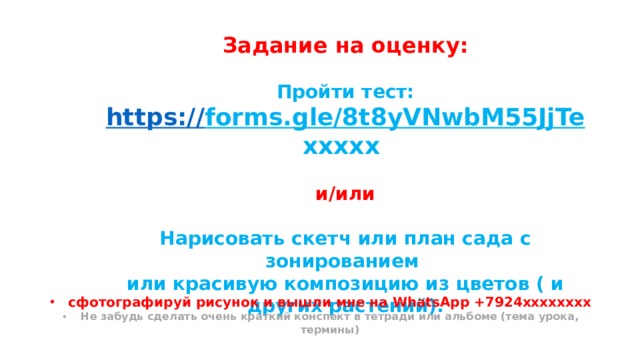 Задание на оценку: Пройти тест: https:// forms.gle/8t8yVNwbM55JjTe ххххх  и/или  Нарисовать скетч или план сада с зонированием или красивую композицию из цветов ( и других растений). сфотографируй рисунок и вышли мне на WhatsApp +7924хххххххх Не забудь сделать очень краткий конспект в тетради или альбоме (тема урока, термины) 