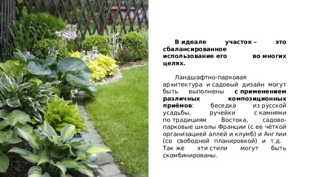  В идеале участок – это сбалансированное использование его во многих целях.  Ландшафтно-парковая архитектура и садовый дизайн могут быть выполнены с применением различных композиционных приёмов : беседка из русской усадьбы, ручейки с камнями по традициям Востока, садово-парковые школы Франции (с ее чёткой организацией аллей и клумб) и Англии (со свободной планировкой) и т.д. Так же эти стили могут быть скомбинированы. 