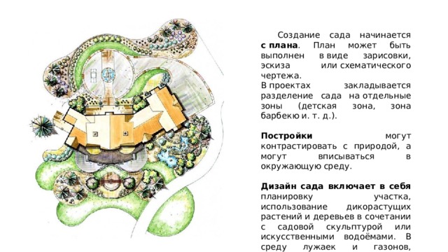  Создание сада начинается с плана . План может быть выполнен в виде зарисовки, эскиза или схематического чертежа.  В проектах закладывается разделение сада на отдельные зоны (детская зона, зона барбекю и. т. д.). Постройки могут контрастировать с природой, а могут вписываться в окружающую среду. Дизайн сада включает в себя планировку участка, использование дикорастущих растений и деревьев в сочетании с садовой скульптурой или искусственными водоёмами. В среду лужаек и газонов, тропинок и аллей естественно вписывается садовая мебель — шезлонги, гамаки, скамейки и кресла. 