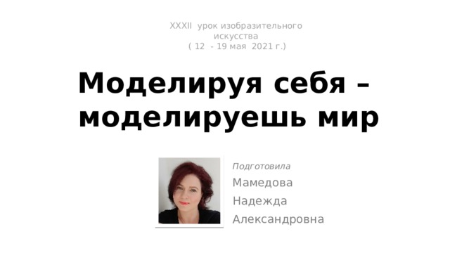 ХXХII урок изобразительного искусства  ( 12 - 19 мая 2021 г.)    Моделируя себя –  моделируешь мир Подготовила Мамедова Надежда Александровна 