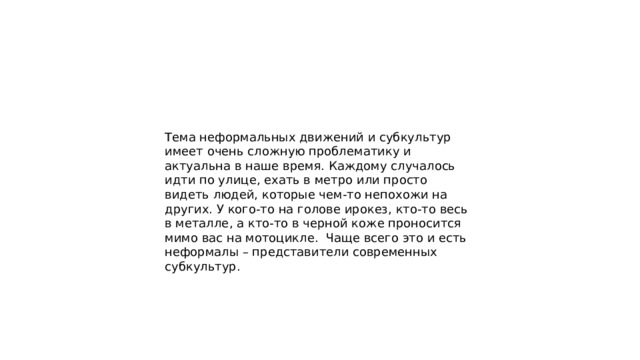 Тема неформальных движений и субкультур имеет очень сложную проблематику и актуальна в наше время. Каждому случалось идти по улице, ехать в метро или просто видеть людей, которые чем-то непохожи на других. У кого-то на голове ирокез, кто-то весь в металле, а кто-то в черной коже проносится мимо вас на мотоцикле.  Чаще всего это и есть неформалы – представители современных субкультур. 