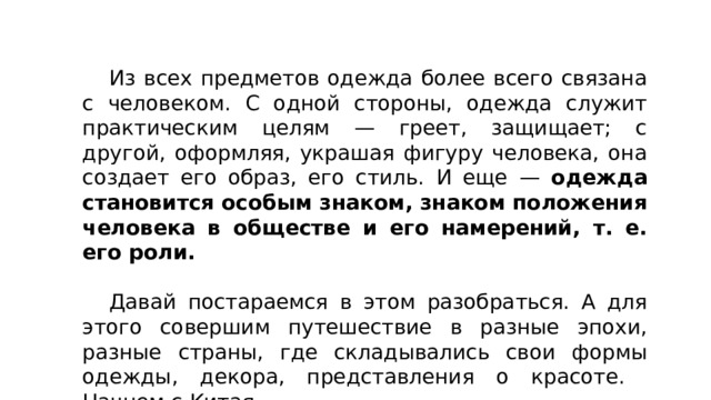  Из всех предметов одежда более всего связана с человеком. С одной стороны, одежда служит практическим целям — греет, защищает; с другой, оформляя, украшая фигуру человека, она создает его образ, его стиль. И еще — одежда становится особым знаком, знаком положения человека в обществе и его намерений, т. е. его роли.  Давай постараемся в этом разобраться. А для этого совершим путешествие в разные эпохи, разные страны, где складывались свои формы одежды, декора, представления о красоте. Начнем с Китая. 