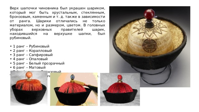 Верх шапочки чиновника был украшен шариком, который мог быть хрустальным, стеклянным, бронзовым, каменным и т. д. также в зависимости от ранга. Шарики отличались не только материалом, но и размером, цветом. В головных уборах верховных правителей шарик, находившийся на верхушке шапки, был рубиновый. • 1 ранг – Рубиновый • 2 ранг – Коралловый • 3 ранг – Сапфировый • 4 ранг – Опаловый • 5 ранг – Белый прозрачный • 6 ранг – Матовый • 7,8 и 9 ранги - Бронзовый Так же шарики отличались размером и цветом. 