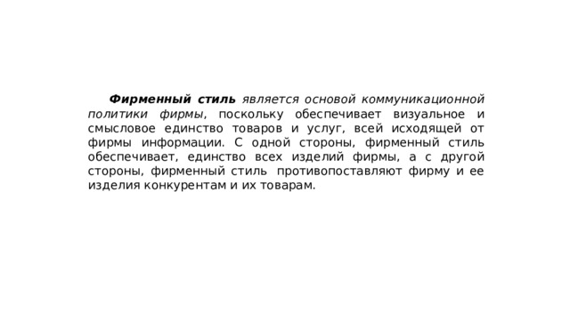  Фирменный стиль является основой коммуникационной политики фирмы , поскольку обеспечивает визуальное и смысловое единство товаров и услуг, всей исходящей от фирмы информации. С одной стороны, фирменный стиль обеспечивает, единство всех изделий фирмы, а с другой стороны, фирменный стиль  противопоставляют фирму и ее изделия конкурентам и их товарам. 
