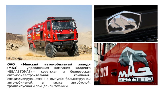 ОАО «Минский автомобильный завод» ( МАЗ ) — управляющая компания холдинга «БЕЛАВТОМАЗ»— советская и белорусская автомобилестроительная компания, специализирующаяся на выпуске большегрузной автомобильной, а также автобусной, троллейбусной и прицепной техники.  