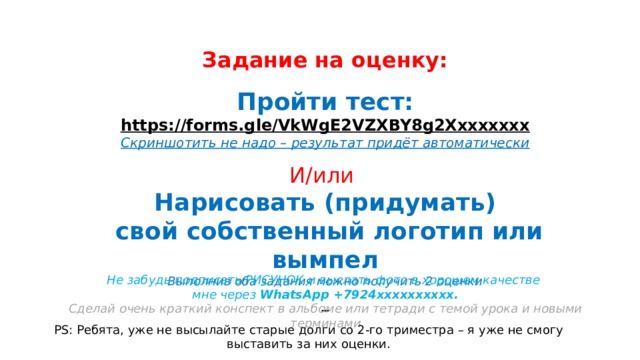 Задание на оценку: Пройти тест: https://forms.gle/VkWgE2VZXBY8g2Xххххххх Скриншотить не надо – результат придёт автоматически  И/или Нарисовать (придумать)  свой собственный логотип или вымпел Выполнив оба задания можно получить 2 оценки  Не забудь подписать РИСУНОК и выслать фото в хорошем качестве мне через WhatsApp +7924хххххххххх. Сделай очень краткий конспект в альбоме или тетради с темой урока и новыми терминами PS: Ребята, уже не высылайте старые долги со 2-го триместра – я уже не смогу выставить за них оценки. 