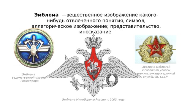 Эмблема  —вещественное изображение какого-нибудь отвлеченного понятия, символ, аллегорическое изображение; представительство, иносказание Звезда с эмблемой  к головным уборам военнослужащих срочной службы ВС СССР. Эмблема ведомственной охраны  Росжелдора Эмблема Минобороны России, с 2003 года 