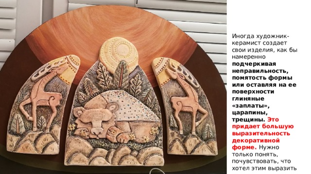 Иногда художник-керамист создает свои изделия, как бы намеренно подчеркивая неправильность, помятость формы или оставляя на ее поверхности глиняные «заплаты», царапины, трещины.  Это придает большую выразительность декоративной форме. Нужно только понять, почувствовать, что хотел этим выразить художник. 