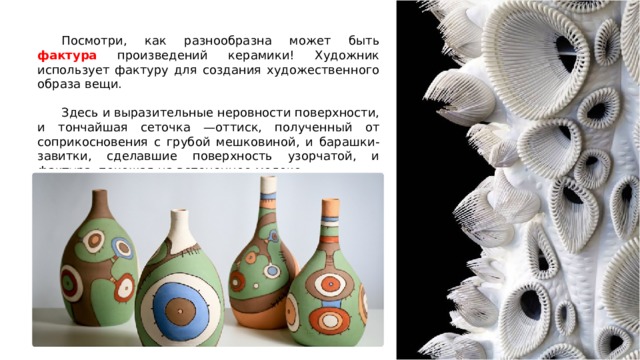  Посмотри, как разнообразна может быть фактура произведений керамики! Художник использует фактуру для создания художественного образа вещи.  Здесь и выразительные неровности поверхности, и тончайшая сеточка —оттиск, полученный от соприкосновения с грубой мешковиной, и барашки-завитки, сделавшие поверхность узорчатой, и фактура, похожая на вспененное молоко. 