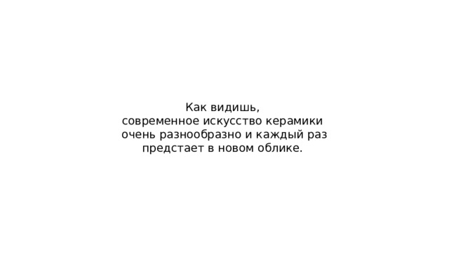 Как видишь, современное искусство керамики очень разнообразно и каждый раз предстает в новом облике. 