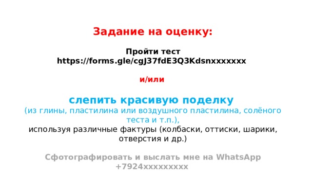 Задание на оценку:  Пройти тест https://forms.gle/cgJ37fdE3Q3Kdsnххххххх  и/или  слепить красивую поделку (из глины, пластилина или воздушного пластилина, солёного теста и т.п.), используя различные фактуры (колбаски, оттиски, шарики, отверстия и др.)  Сфотографировать и выслать мне на WhatsApp +7924ххххххххх 