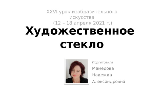 XХVI урок изобразительного искусства  (12 – 18 апреля 2021 г.)   Художественное  стекло Подготовила Мамедова Надежда Александровна 