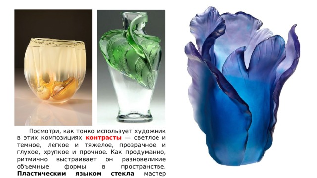  Посмотри, как тонко использует художник в этих композициях контрасты — светлое и темное, легкое и тяжелое, прозрачное и глухое, хрупкое и прочное. Как продуманно, ритмично выстраивает он разновеликие объемные формы в пространстве. Пластическим языком стекла мастер передает ощущение живой природы. 