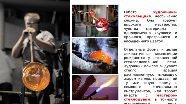 Работа художника-стекольщика необычайно сложна. Она требует высокого мастерства, чувства материала — одновременно хрупкого и прочного, прозрачного и насыщенного цветом. Отдельные формы и целые декоративные композиции рождаются у раскаленной стеклоплавильной печи. Художник или сам выдувает стекло, вращая расплавленную, пылающую жаром каплю, придавая ей ту или иную форму с помощью специальных инструментов, или творит вместе с мастером-стеклодувом , в точности исполняющим волю художника. https:// youtu.be/glkNpH82giY  