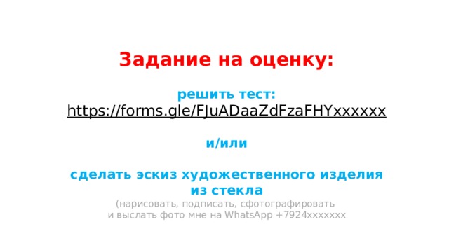 Задание на оценку:  решить тест: https://forms.gle/FJuADaaZdFzaFHYхххххх  и/или  сделать эскиз художественного изделия из стекла (нарисовать, подписать, сфотографировать и выслать фото мне на WhatsApp +7924ххххххх 