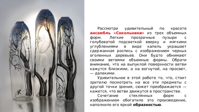  Рассмотри удивительный по красоте ансамбль «Сокольники» из трех объемных форм. Легкие прозрачные пузыри с голубоватой подсветкой вверху и мягкими углублениями в виде капель украшает сдержанная роспись с изображением черных оголенных деревьев. Они будто обнимают своими ветвями объемные формы. Обрати внимание, что на выпуклой поверхности ветви кажутся близкими, а на вогнутой, на просвет, — далекими.  Удивительное в этой работе то, что, стоит зрителю посмотреть на все эти предметы с другой точки зрения, сюжет преображается — кажется, что ветви движутся в пространстве.  Сочетание стеклянных форм с изображением обогатило это произведение, наполнило его яркой образностью . 