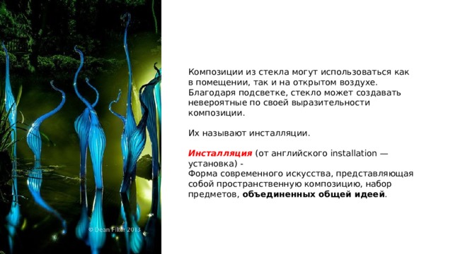 Композиции из стекла могут использоваться как в помещении, так и на открытом воздухе. Благодаря подсветке, стекло может создавать невероятные по своей выразительности композиции. Их называют инсталляции.  Инсталляция (от английского installation — установка) - Форма современного искусства, представляющая собой пространственную композицию, набор предметов, объединенных общей идеей . 