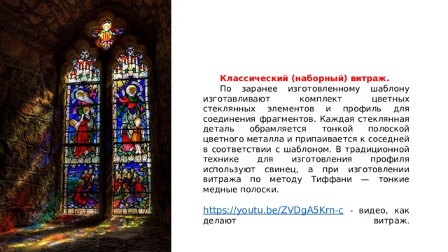 Классический (наборный) витраж.  По заранее изготовленному шаблону изготавливают комплект цветных стеклянных элементов и профиль для соединения фрагментов. Каждая стеклянная деталь обрамляется тонкой полоской цветного металла и припаивается к соседней в соответствии с шаблоном. В традиционной технике для изготовления профиля используют свинец, а при изготовлении витража по методу Тиффани — тонкие медные полоски. https://youtu.be/ZVDgA5Krn-c  - видео, как делают витраж.   