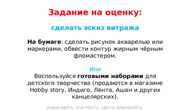 Задание на оценку:  сделать эскиз витража  На бумаге : сделать рисунок акварелью или маркерами, обвести контур жирным чёрным фломастером. Или Воспользуйся готовыми наборами для детского творчества (продаются в магазине Hobby story, Индиго, Лента, Ашан и других канцелярских). (нарисовать, подписать, сфотографировать и выслать фото мне на WhatsApp +7924хххххххх 