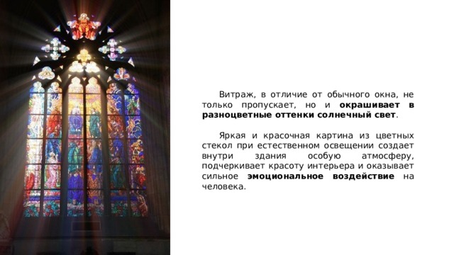  Витраж, в отличие от обычного окна, не только пропускает, но и окрашивает в разноцветные оттенки солнечный свет .  Яркая и красочная картина из цветных стекол при естественном освещении создает внутри здания особую атмосферу, подчеркивает красоту интерьера и оказывает сильное эмоциональное воздействие на человека.   