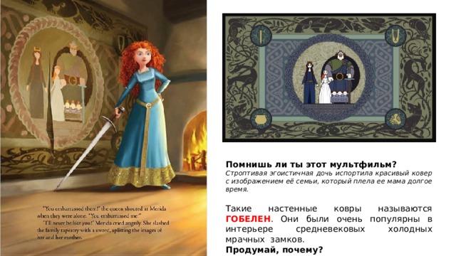 Помнишь ли ты этот мультфильм? Строптивая эгоистичная дочь испортила красивый ковер с изображением её семьи, который плела ее мама долгое время. Такие настенные ковры называются ГОБЕЛЕН . Они были очень популярны в интерьере средневековых холодных мрачных замков. Продумай, почему? 