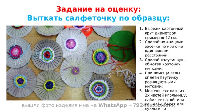 Задание на оценку: Выткать салфеточку по образцу:           вышли фото изделия мне на WhatsApp +7924ххххххххх Вырежи картонный круг диаметром примерно 12 см. Сделай ножницами засечки по краю на одинаковом расстоянии Сделай «паутинку» , обмотав картонку нитками. При помощи иглы оплети паутинку разноцветными нитками. Можешь сделать из 2х частей игольницу, набив ее ватой, или кошелёк, берет для куклы и т.п. 