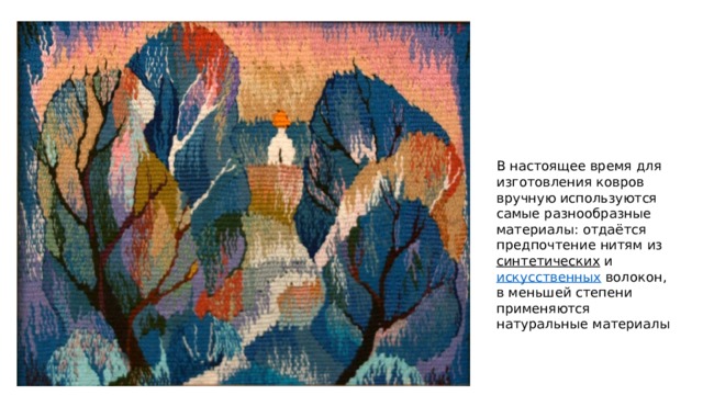 В настоящее время для изготовления ковров вручную используются самые разнообразные материалы: отдаётся предпочтение нитям из синтетических и искусственных волокон, в меньшей степени применяются натуральные материалы 