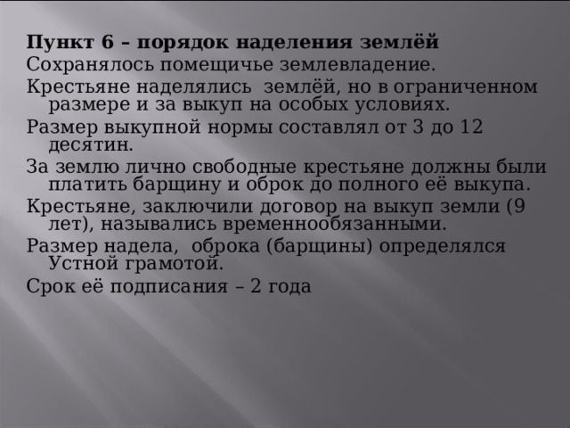 Пункт 6 – порядок наделения землёй Сохранялось помещичье землевладение. Крестьяне наделялись землёй, но в ограниченном размере и за выкуп на особых условиях. Размер выкупной нормы составлял от 3 до 12 десятин. За землю лично свободные крестьяне должны были платить барщину и оброк до полного её выкупа. Крестьяне, заключили договор на выкуп земли (9 лет), назывались временнообязанными. Размер надела, оброка (барщины) определялся Устной грамотой. Срок её подписания – 2 года 