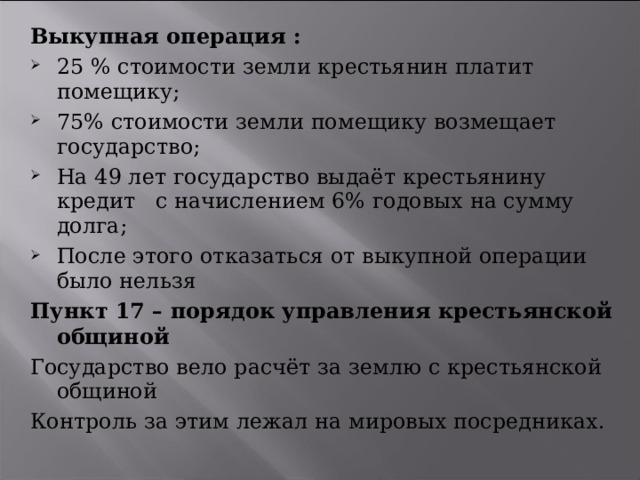 Выкупная операция : 25 % стоимости земли крестьянин платит помещику; 75% стоимости земли помещику возмещает государство; На 49 лет государство выдаёт крестьянину кредит с начислением 6% годовых на сумму долга; После этого отказаться от выкупной операции было нельзя Пункт 17 – порядок управления крестьянской общиной Государство вело расчёт за землю с крестьянской общиной Контроль за этим лежал на мировых посредниках. 