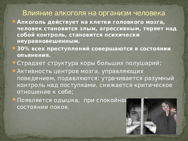 Влияние алкоголя на организм человека Алкоголь действует на клетки головного мозга, человек становится злым, агрессивным, теряет над собой контроль, становится психически неуравновешенным. 30% всех преступлений совершаются в состоянии опьянения. Страдает структура коры больших полушарий; Активность центров мозга, управляющих поведением, подавляются: утрачивается разумный контроль над поступками, снижается критическое отношение к себе; Появляется одышка, при спокойной ходьбе, в состоянии покоя. 