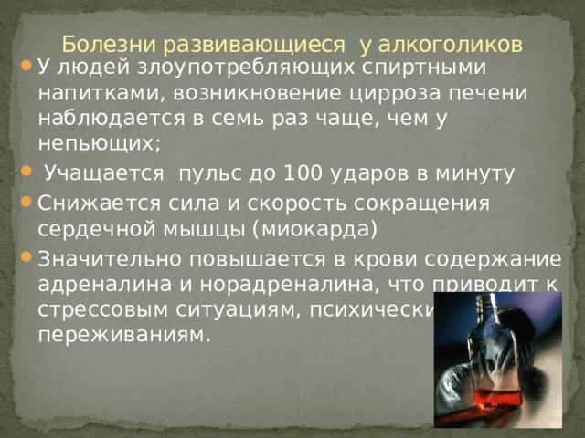 Болезни развивающиеся у алкоголиков У людей злоупотребляющих спиртными напитками, возникновение цирроза печени наблюдается в семь раз чаще, чем у непьющих;  Учащается пульс до 100 ударов в минуту Снижается сила и скорость сокращения сердечной мышцы (миокарда) Значительно повышается в крови содержание адреналина и норадреналина, что приводит к стрессовым ситуациям, психическим переживаниям. 