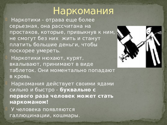 Наркомания  Наркотики - отрава еще более серьезная, она рассчитана на простаков, которые, привыкнув к ним, не смогут без них жить и станут платить большие деньги, чтобы поскорее умереть.  Наркотики нюхают, курят, вкалывают, принимают в виде таблеток. Они моментально попадают в кровь.  Наркомания действует своими ядами сильно и быстро - буквально с первого раза человек может стать наркоманом!   У человека появляются галлюцинации, кошмары. 