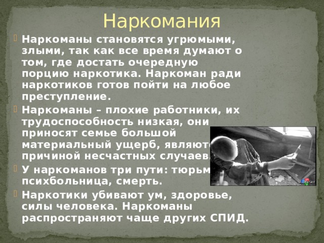 Наркомания Наркоманы становятся угрюмыми, злыми, так как все время думают о том, где достать очередную порцию наркотика. Наркоман ради наркотиков готов пойти на любое преступление. Наркоманы – плохие работники, их трудоспособность низкая, они приносят семье большой материальный ущерб, являются причиной несчастных случаев. У наркоманов три пути: тюрьма, психбольница, смерть. Наркотики убивают ум, здоровье, силы человека. Наркоманы распространяют чаще других СПИД. 