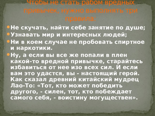 Чтобы не стать рабом вредных привычек, нужно выполнять три правила: Не скучать, найти себе занятие по душе; Узнавать мир и интересных людей; Ни в коем случае не пробовать спиртное и наркотики. Ну, а если вы все же попали в плен какой-то вредной привычке, старайтесь избавиться от нее изо всех сил. И если вам это удастся, вы - настоящий герой. Как сказал древний китайский мудрец Лао-То: «Тот, кто может победить другого, - силен, тот, кто побеждает самого себя, - воистину могуществен». 