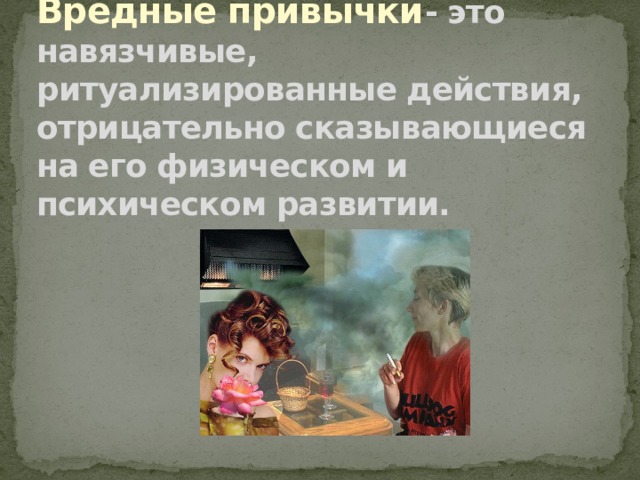 Вредные привычки - это навязчивые, ритуализированные действия, отрицательно сказывающиеся на его физическом и психическом развитии. 