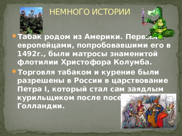 НЕМНОГО ИСТОРИИ Табак родом из Америки. Первыми европейцами, попробовавшими его в 1492г., были матросы знаменитой флотилии Христофора Колумба. Торговля табаком и курение были разрешены в России в царствование Петра I, который стал сам заядлым курильщиком после посещения Голландии.  