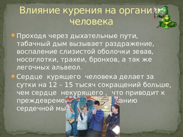 Влияние курения на организм человека Проходя через дыхательные пути, табачный дым вызывает раздражение, воспаление слизистой оболочки зевав, носоглотки, трахеи, бронхов, а так же легочных альвеол. Сердце курящего человека делает за сутки на 12 – 15 тысяч сокращений больше, чем сердце некурящего , что приводит к преждевременному изнашиванию сердечной мышцы. 