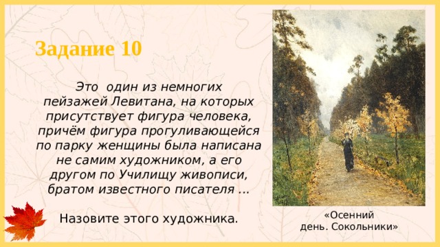 Задание 10 Это один из немногих пейзажей Левитана, на которых присутствует фигура человека, причём фигура прогуливающейся по парку женщины была написана не самим художником, а его другом по Училищу живописи, братом известного писателя ...  Назовите этого художника. «Осенний день. Сокольники» 