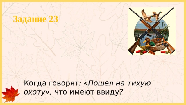 Задание 23 Когда говорят : «Пошел на тихую охоту», что имеют ввиду ? 