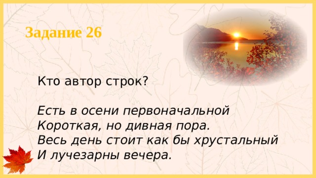 Задание 26 Кто автор строк? Есть в осени первоначальной  Короткая, но дивная пора. Весь день стоит как бы хрустальный И лучезарны вечера. 