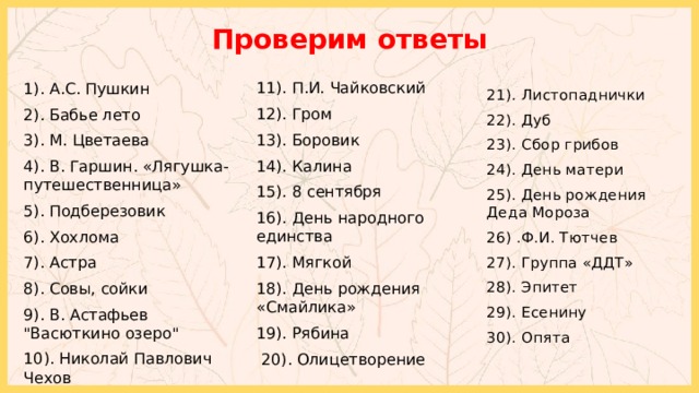 Проверим ответы 11). П.И. Чайковский 12). Гром 13). Боровик 14). Калина 15). 8 сентября 16). День народного единства 17). Мягкой 18). День рождения «Смайлика» 19). Рябина  20).  Олицетворение  1). А.С. Пушкин 2). Бабье лето 3). М. Цветаева 4). В. Гаршин. «Лягушка-путешественница» 5). Подберезовик 6). Хохлома 7). Астра 8). Совы, сойки 9). В. Астафьев 