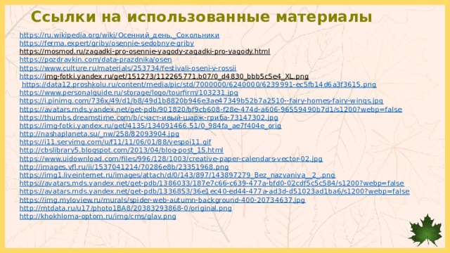 Ссылки на использованные материалы https://ru.wikipedia.org/wiki/ Осенний_день._ Сокольники https:// ferma.expert/griby/osennie-sedobnye-griby https://mosmod.ru/zagadki-pro-osennie-yagody-zagadki-pro-yagody.html  https:// pozdravkin.com/data-prazdnika/osen https:// www.culture.ru/materials/253734/festivali-oseni-v-rossii https:// img-fotki.yandex.ru/get/151273/112265771.b07/0_d4830_bbb5c5e4_XL.png   https://data12.proshkolu.ru/content/media/pic/std/7000000/6240000/6239991-ec5fb14d6a3f3615.png https://www.personalguide.ru/storage/logo/tourfirm/103231.jpg https://i.pinimg.com/736x/49/d1/b8/49d1b8820b946e3ae47349b52b7a2510--fairy-homes-fairy-wings.jpg https://avatars.mds.yandex.net/get-pdb/901820/bf9cb608-f28e-474d-a606-96559490b7d1/s1200?webp=false https://thumbs.dreamstime.com/b/счаст-ивый-шарж-гриба-73147302.jpg https://img-fotki.yandex.ru/get/4135/134091466.51/0_984fa_ae7f404e_orig http://nashaplaneta.su/_nw/258/82093904.jpg https://i11.servimg.com/u/f11/11/06/01/88/vespoi11.gif http://cbslibrary5.blogspot.com/2013/04/blog-post_15.html https://www.uidownload.com/files/996/128/1003/creative-paper-calendars-vector-02.jpg http://images.vfl.ru/ii/1537041214/70286e8b/23351968.png https://img1.liveinternet.ru/images/attach/d/0/143/897/143897279_Bez_nazvaniya__2_.png https://avatars.mds.yandex.net/get-pdb/1386033/187e7c66-c639-477a-bfd0-02cdf5c5c584/s1200?webp=false https://avatars.mds.yandex.net/get-pdb/1336853/36e1ec40-ed44-477a-ad3d-d51023ad1ba6/s1200?webp=false https://img.myloview.ru/murals/spider-web-autumn-background-400-20734637.jpg http://mtdata.ru/u17/photo1BA8/20383293868-0/original.png http:// khokhloma-optom.ru/img/cms/glav.png 