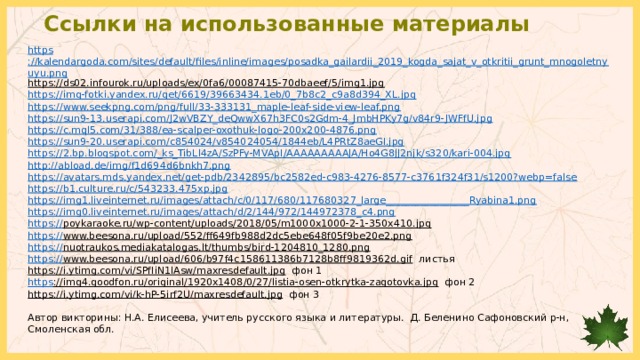 Ссылки на использованные материалы https ://kalendargoda.com/sites/default/files/inline/images/posadka_gailardii_2019_kogda_sajat_v_otkritii_grunt_mnogoletnyuyu.png https://ds02.infourok.ru/uploads/ex/0fa6/00087415-70dbaeef/5/img1.jpg  https://img-fotki.yandex.ru/get/6619/39663434.1eb/0_7b8c2_c9a8d394_XL.jpg https://www.seekpng.com/png/full/33-333131_maple-leaf-side-view-leaf.png https://sun9-13.userapi.com/J2wVBZY_deQwwX67h3FC0s2Gdm-4_JmbHPKy7g/v84r9-JWFfU.jpg https://c.mql5.com/31/388/ea-scalper-oxothuk-logo-200x200-4876.png https://sun9-20.userapi.com/c854024/v854024054/1844eb/L4PRtZ8aeGI.jpg https://2.bp.blogspot.com/_ks_TibLl4zA/SzPFy-MVApI/AAAAAAAAAJA/Ho4G8JJ2njk/s320/kari-004.jpg http://abload.de/img/f1d694d6bnkh7.png https://avatars.mds.yandex.net/get-pdb/2342895/bc2582ed-c983-4276-8577-c3761f324f31/s1200?webp=false https://b1.culture.ru/c/543233.475xp.jpg https://img1.liveinternet.ru/images/attach/c/0/117/680/117680327_large_________________Ryabina1.png https:// img0.liveinternet.ru/images/attach/d/2/144/972/144972378_c4.png https:// poykaraoke.ru/wp-content/uploads/2018/05/m1000x1000-2-1-350x410.jpg  https:// www.beesona.ru/upload/552/ff649fb988d2dc5ebe648f05f9be20e2.png  https:// nuotraukos.mediakatalogas.lt/thumbs/bird-1204810_1280.png  https:// www.beesona.ru/upload/606/b97f4c158611386b7128b8ff9819362d.gif листья https://i.ytimg.com/vi/SPfIiN1lAsw/maxresdefault.jpg фон 1 https ://img4.goodfon.ru/original/1920x1408/0/27/listia-osen-otkrytka-zagotovka.jpg фон 2 https://i.ytimg.com/vi/k-hP-5irf2U/maxresdefault.jpg фон 3 Автор викторины: Н.А. Елисеева, учитель русского языка и литературы. Д. Беленино Сафоновский р-н, Смоленская обл. 