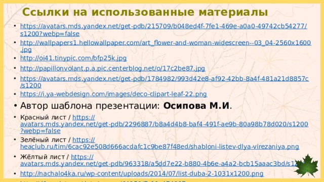 Ссылки на использованные материалы https://avatars.mds.yandex.net/get-pdb/215709/b048ed4f-7fe1-469e-a0a0-49742cb54277/s1200?webp=false http://wallpapers1.hellowallpaper.com/art_flower-and-woman-widescreen--03_04-2560x1600.jpg http://oi41.tinypic.com/bfp25k.jpg http://papillonvolant.p.a.pic.centerblog.net/o/17c2be87.jpg https://avatars.mds.yandex.net/get-pdb/1784982/993d42e8-af92-42bb-8a4f-481a21d8857c/s1200 https:// i.ya-webdesign.com/images/deco-clipart-leaf-22.png Автор шаблона презентации: Осипова М.И . Красный лист / https:// avatars.mds.yandex.net/get-pdb/2296887/b8a4d4b8-baf4-491f-ae9b-80a98b78d020/s1200?webp=false Зелёный лист / https:// heaclub.ru/tim/6cac92e508d666acdafc1c9be87f48ed/shabloni-listev-dlya-virezaniya.png Жёлтый лист / https:// avatars.mds.yandex.net/get-pdb/963318/a5dd7e22-b880-4b6e-a4a2-bcb15aaac3bd/s1200 http :// nachalo4ka.ru/wp-content/uploads/2014/07/list-duba-2-1031x1200.png http:// d1.endata.cx/data/games/64159/7_11_474217.png http://images.vfl.ru/ii/1537017336/5c58a0d7/23346500.png 